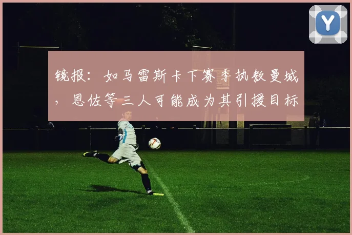 镜报：如马雷斯卡下赛季执教曼城，恩佐等三人可能成为其引援目标