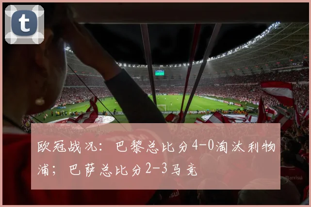 欧冠战况：巴黎总比分4-0淘汰利物浦；巴萨总比分2-3马竞