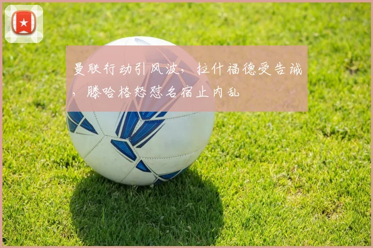 曼联行动引风波，拉什福德受告诫，滕哈格怒怼名宿止内乱