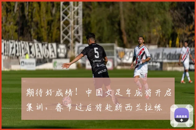 期待好成绩！中国女足年底将开启集训，春节过后将赴新西兰拉练
