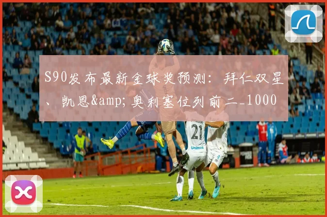 S90发布最新金球奖预测：拜仁双星、凯恩&奥利塞位列前二_10000644
