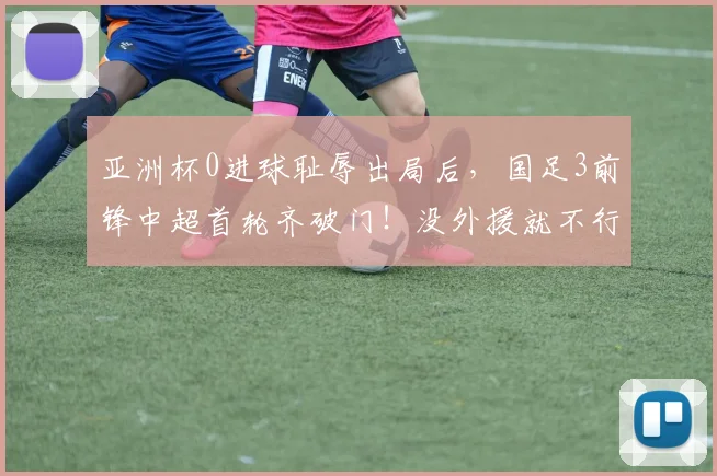 亚洲杯0进球耻辱出局后，国足3前锋中超首轮齐破门！没外援就不行？