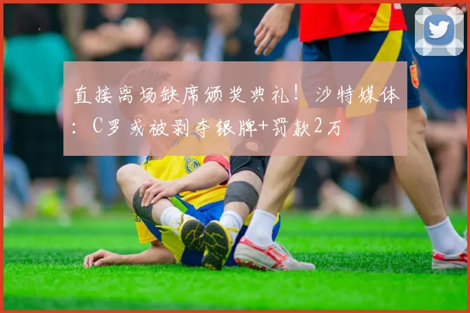 直接离场缺席颁奖典礼！沙特媒体：C罗或被剥夺银牌+罚款2万