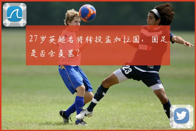 27岁英超名将转投孟加拉国，国足是否会羡慕？