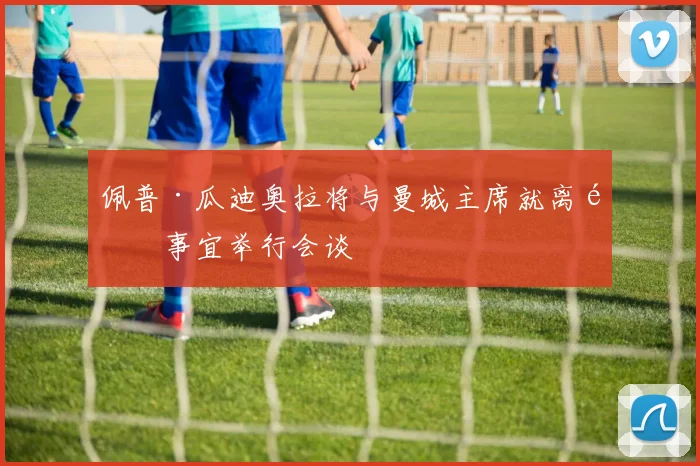 佩普·瓜迪奥拉将与曼城主席就离队事宜举行会谈