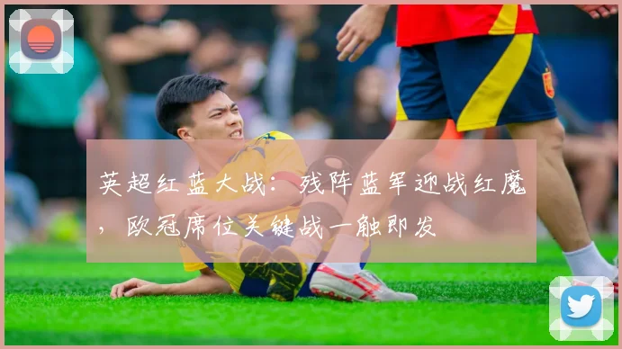英超红蓝大战：残阵蓝军迎战红魔，欧冠席位关键战一触即发
