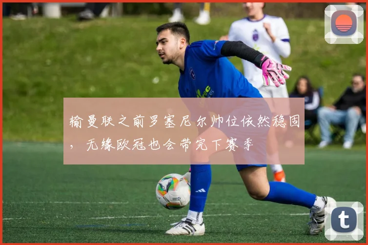输曼联之前罗塞尼尔帅位依然稳固，无缘欧冠也会带完下赛季