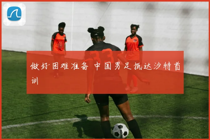做好困难准备 中国男足抵达沙特首训