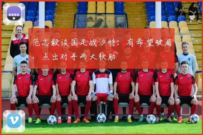 范志毅谈国足战沙特：有希望破局，点出对手两大软肋