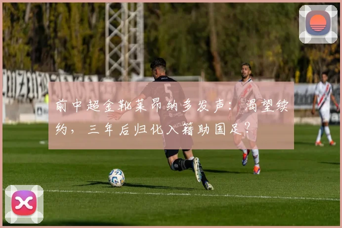 前中超金靴莱昂纳多发声：渴望续约，三年后归化入籍助国足？