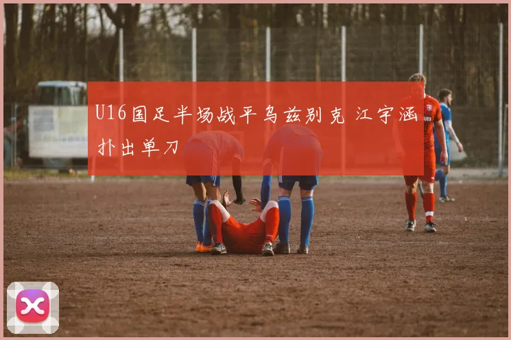 U16国足半场战平乌兹别克 江宇涵扑出单刀