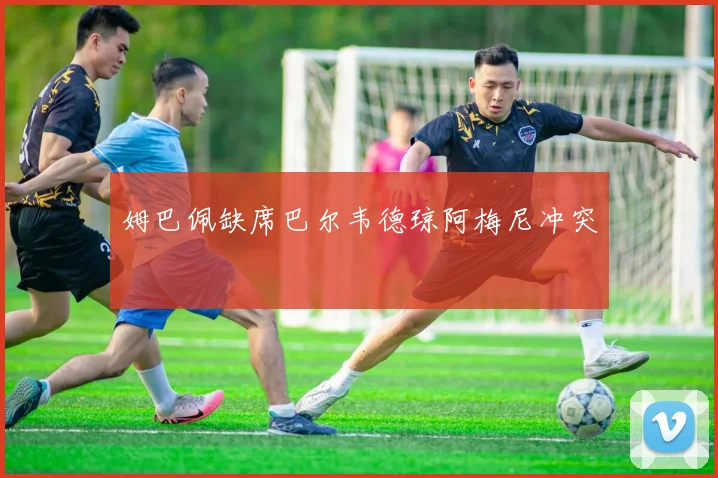 姆巴佩缺席巴尔韦德琼阿梅尼冲突