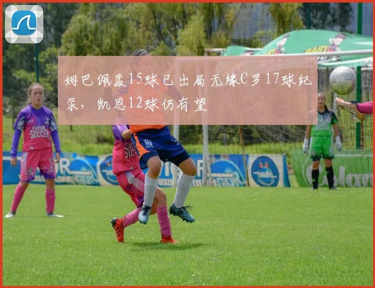 姆巴佩轰15球已出局无缘C罗17球纪录，凯恩12球仍有望